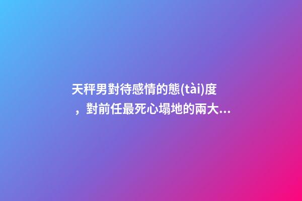 天秤男對待感情的態(tài)度，對前任最死心塌地的兩大星座男